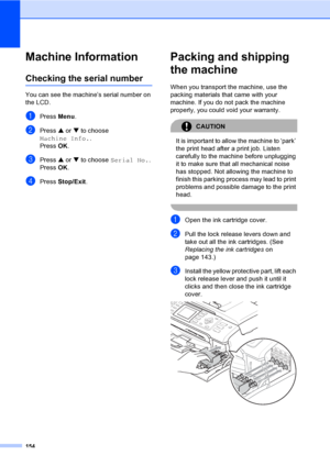 Page 170
154
Machine InformationB
Checking the serial numberB
You can see the machine’s serial number on 
the LCD.
aPress Menu.
bPress  a or  b to choose 
Machine Info. .
Press  OK.
cPress  a or  b to choose  Serial No. .
Press  OK.
dPress  Stop/Exit .
Packing and shipping 
the machine
B
When you transport the machine, use the 
packing materials that came with your 
machine. If you do not pack the machine 
properly, you could void your warranty.
CAUTION 
It is important to allow the machine to ‘park’ 
the print...