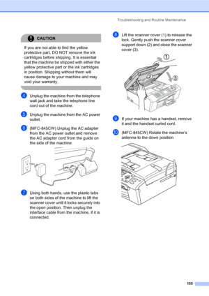 Page 171
Troubleshooting and Routine Maintenance155
CAUTION 
If you are not able to find the yellow 
protective part, DO NOT remove the ink 
cartridges before shipping. It is essential 
that the machine be shipped with either the 
yellow protective part or the ink cartridges 
in position. Shipping without them will 
cause damage to your machine and may 
void your warranty.
 
dUnplug the machine from the telephone 
wall jack and take the telephone line 
cord out of the machine.
eUnplug the machine from the AC...