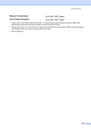 Page 195
Specifications179
1‘Pages’ refers to the ‘Brother Standard Chart No. 1’ (a typical business letter, Standard resolution, MMR code). 
Specifications and printed materials are subject to change without prior notice.
2‘Pages’ refers to the ‘ITU-T Test Chart #1’ (a typical business letter, Standard resolution, MMR code). Specifications 
and printed materials are subject to change without prior notice.
3Black & White only
Memory Transmission Up to 4801/4002 pages 
Out of Paper Reception Up to 480
1/4002...