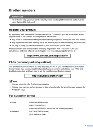 Page 3
i
Brother numbers
IMPORTANT
For technical help, you must call the country where you bought the machine. Calls must be 
made from within  that country.
 
Register your product
By registering your product with Brother Inter national Corporation, you will be recorded as the 
original owner of the product. Your registration with Brother:
„ may serve as confirmation of the purchase date of your product should you lose your receipt;
„ may support an insurance claim by you in the event of product loss covered...