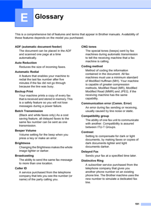 Page 207
191
E
This is a comprehensive list of features and terms that appear in Brother manuals. Availability of 
these features depends on the model you purchased.
GlossaryE
ADF (automatic document feeder)The document can be placed in the ADF 
and scanned one page at a time 
automatically.
Auto Reduction Reduces the size of incoming faxes.
Automatic Redial A feature that enables your machine to 
redial the last fax number after five 
minutes if the fax did not go through 
because the line was busy.
Backup...