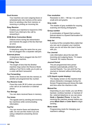 Page 208
192
Dual AccessYour machine can scan outgoing faxes or 
scheduled jobs into memory at the same 
time it is sending a fax from memory or 
receiving or printing an incoming fax.
Easy Receive Enables your machine to respond to CNG 
tones if you interrupt a fax call by 
answering it.
ECM (Error Correction Mode) Detects errors during fax transmission 
and resends the pages of the fax that had 
an error.
Extension phone A telephone using the same line as your 
fax but plugged into a separate wall jack....