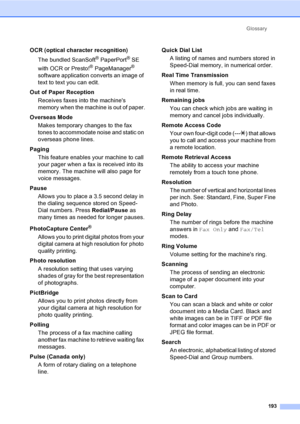 Page 209
Glossary193
OCR (optical character recognition)The bundled ScanSoft
® PaperPort® SE 
with OCR or Presto!
® PageManager® 
software application converts an image of 
text to text you can edit. 
Out of Paper Reception Receives faxes into the machines 
memory when the machine is out of paper.
Overseas Mode Makes temporary changes to the fax 
tones to accommodate noise and static on 
overseas phone lines.
Paging This feature enables your machine to call 
your pager when a fax is received into its 
memory....