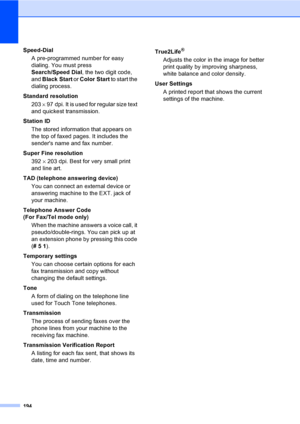 Page 210
194
Speed-DialA pre-programmed number for easy 
dialing. You must press 
Search/Speed Dial , the two digit code, 
and  Black Start  or Color Start  to start the 
dialing process.
Standard resolution 203  × 97 dpi. It is used for regular size text 
and quickest transmission.
Station ID The stored information that appears on 
the top of faxed pages. It includes the 
senders name and fax number.
Super Fine resolution 392  × 203 dpi. Best for very small print 
and line art.
TAD (telephone answering device)...