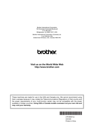 Page 217Brother International Corporation
100 Somerset Corporate Boulevard P.O. Box 6911
Bridgewater, NJ 08807-0911 USA
Brother International Corporation (Canada) Ltd. 1 rue Hôtel de Ville,
Dollard-des-Ormeaux, QC, Canada H9B 3H6
Visit us on the World Wide Web
http://www.brother.com
These machines are made for use in the USA and Canada only. We cannot recommend using
them overseas because it may vi olate the Telecommunications Re gulations of that country and
the power requirements of your  multi-function center...