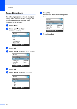 Page 26
Chapter 1
10
Basic Operations1
The following steps show how to change a 
setting in the machine. In this example the 
Mode Timer setting is changed from 
2 minutes to 30 seconds.
aPress  Menu.
bPress  a or  b to choose 
General Setup .
 
cPress OK.
dPress  a or  b to choose  Mode Timer . 
ePress OK.
fPress  a or  b to choose  30 Secs.
 
gPress OK.
You can see the current setting on the 
LCD:
 
hPress  Stop/Exit .
OKSelect & Press
MENU
Fax
LAN
Print Reports
Machine Info.
General Setup
MENU
Paper Type...