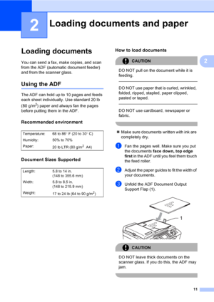 Page 27
11
2
2
Loading documents2
You can send a fax, make copies, and scan 
from the ADF (automatic document feeder) 
and from the scanner glass.
Using the ADF2
The ADF can hold up to 10 pages and feeds 
each sheet individually. Use standard 20 lb 
(80 g/m
2) paper and always fan the pages 
before putting them in the ADF.
Recommended environment2
Document Sizes Supported2
How to load documents2
CAUTION 
DO NOT pull on the document while it is 
feeding.
  
DO NOT use paper that is curled, wrinkled, 
folded,...