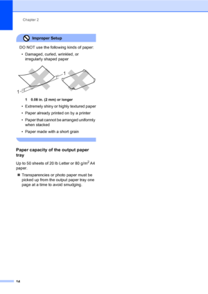 Page 30
Chapter 2
14
Improper Setup 
DO NOT use the following kinds of paper: • Damaged, curled, wrinkled, or  irregularly shaped paper
 
1 0.08 in. (2 mm) or longer
• Extremely shiny or highly textured paper
• Paper already printed on by a printer
• Paper that cannot be arranged uniformly when stacked
• Paper made with a short grain
 
Paper capacity of the output paper 
tray
2
Up to 50 sheets of 20 lb Letter or 80 g/m2 A4 
paper.
„ Transparencies or photo paper must be 
picked up from the output paper tray one...