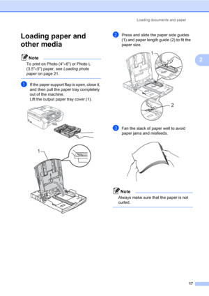 Page 33
Loading documents and paper17
2
Loading paper and 
other media
2
Note
To print on Photo (4×6) or Photo L 
(3.5 ×5) paper, see  Loading photo 
paper on page 21.
 
aIf the paper support flap is open, close it, 
and then pull the paper tray completely 
out of the machine.
Lift the output paper tray cover (1).
 
 
bPress and slide the paper side guides 
(1) and paper length guide (2) to fit the 
paper size.
 
cFan the stack of paper well to avoid 
paper jams and misfeeds.
 
Note
Always make sure that the...