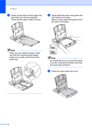 Page 34
Chapter 2
18
dGently put the paper into the paper tray 
print side down and top edge first.
Check that the paper is flat in the tray.
 
Note
When you use Legal size paper, press 
and hold the universal guide release 
button as you slide out the front of the 
paper tray.
 
 
eGently adjust the paper side guides with 
both hands to the paper.
Make sure the paper side guides touch 
the sides of the paper.
 
Note
Be careful that you do not push the paper 
in too far; it may lift at the back of the tray 
and...