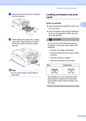 Page 35
Loading documents and paper19
2
gSlowly push the paper tray completely 
into the machine.
 
hWhile holding the paper tray in place, 
pull out the paper support (1) until it 
clicks and unfold the paper support 
flap (2).
 
Note
Do not use the paper support flap for 
Legal paper.
 
Loading envelopes and post 
cards2
About envelopes2
„ Use envelopes that weigh from 20 to 25 lb 
(75 to 95 g/m
2).
„ Some envelopes need margin settings to 
be set in the application. Make sure you 
do a test print first....