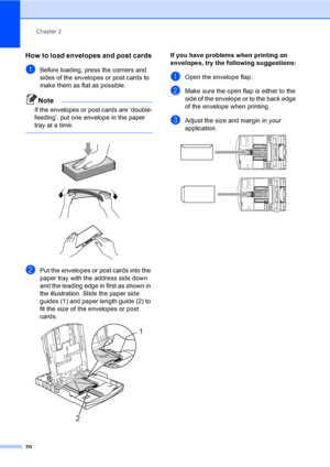Page 36
Chapter 2
20
How to load envelopes and post cards2
aBefore loading, press the corners and 
sides of the envelopes or post cards to 
make them as flat as possible.
Note
If the envelopes or post cards are ‘double-
feeding’, put one envelope in the paper 
tray at a time.
 
 
 
 
bPut the envelopes or post cards into the 
paper tray with the address side down 
and the leading edge in first as shown in 
the illustration. Slide the paper side 
guides (1) and paper length guide (2) to 
fit the size of the...
