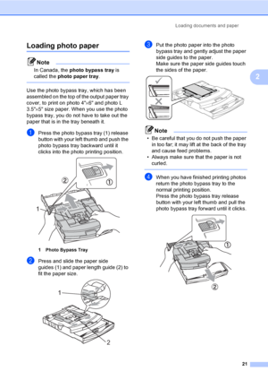 Page 37
Loading documents and paper21
2
Loading photo paper2
Note
In Canada, the photo bypass tray  is 
called the  photo paper tray .
 
Use the photo bypass tray, which has been 
assembled on the top of the output paper tray 
cover, to print on photo 4 ×6 and photo L 
3.5 ×5 size paper. When you use the photo 
bypass tray, you do not have to take out the 
paper that is in the tray beneath it.
aPress the photo bypass tray (1) release 
button with your left thumb and push the 
photo bypass tray backward until it...