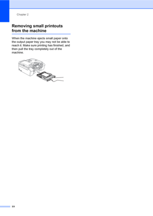 Page 38
Chapter 2
22
Removing small printouts 
from the machine2
When the machine ejects small paper onto 
the output paper tray you may not be able to 
reach it. Make sure printing has finished, and 
then pull the tray completely out of the 
machine.
 
 