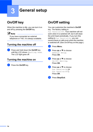 Page 40
24
3
On/Off key3
When the machine is idle, you can turn it on 
and off by pressing the On/Off key. 
Note
If you have connected an external 
telephone or TAD, it is always available.
 
Turning the machine off3
aPress and hold down the  On/Off key 
until the LCD shows  Shutting Down.
The LCD light goes off.
Turning the machine on3
aPress the  On/Off key.
On/Off setting 3
You can customize the machines  On/Off 
key. The factory setting is 
Fax Receive:Off . Your machine will not 
work when it is switched...