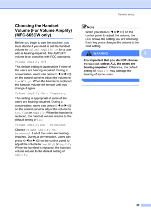 Page 45
General setup29
3
Choosing the Handset 
Volume (For Volume Amplify) 
(MFC-665CW only)3
Before you begin to use the machine, you 
must decide if you need to set the handset 
volume to 
Volume Amplify On  for a user 
who is hearing-impaired. The AMPLIFY 
volume level complies with FCC standards.
Volume Amplify Off
This default setting is appropriate if  none of 
the users are hearing-impaired. During a 
conversation, users can press  d or  c  
on the control panel to adjust the volume to 
Low  or High ....