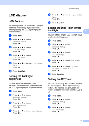 Page 47
General setup31
3
LCD display3
LCD Contrast3
You can adjust the LCD contrast for a sharper 
and more vivid display. If you are having 
difficulty reading the LCD, try changing the 
contrast setting.
aPress Menu.
bPress  a or  b to choose 
General Setup .
Press  OK.
cPress  a or  b to choose 
LCD Settings .
Press  OK.
dPress  a or  b to choose 
LCD Contrast .
Press  OK.
ePress  a or  b to choose  Light, Med  or 
Dark .
Press  OK.
fPress  Stop/Exit .
Setting the backlight 
brightness3
You can adjust the...