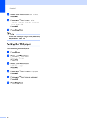 Page 48
Chapter 3
32
dPress  a or  b to choose  Off Timer .
Press  OK.
ePress  a or  b to choose  1 Min, 
2 Mins , 3 Mins , 5 Mins , 10 Mins , 
30 Mins  or Off .
Press  OK.
fPress  Stop/Exit .
Note
When the display is off you can press any 
key to turn it back on.
 
Setting the Wallpaper3
You can change the wallpaper.
aPress Menu.
bPress  a or  b to choose 
General Setup .
Press  OK.
cPress  a or  b to choose 
LCD Settings .
Press  OK.
dPress  a or  b to choose  Wallpaper .
Press  OK.
ePress  a or  b to choose...