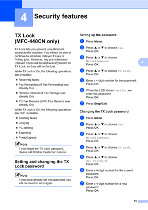 Page 49
33
4
4
TX Lock 
(MFC-440CN only)
4
TX Lock lets you prevent unauthorized 
access to the machine. You will not be able to 
continue to schedule Delayed Faxes or 
Polling jobs. However, any pre-scheduled 
Delayed Faxes will be sent even if you turn on 
TX Lock, so they will not be lost.
While TX Lock is On, the following operations 
are available:„ Receiving faxes
„ Fax Forwarding (If Fax Forwarding was 
already On) 
„ Remote retrieval (If Fax Storage was 
already On) 
„ PC Fax Receive (if PC Fax Receive...