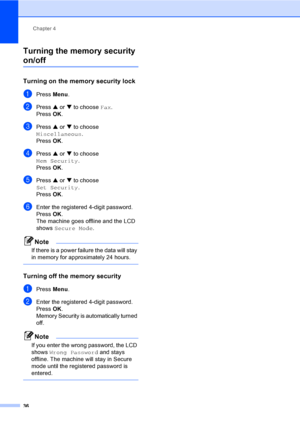 Page 52
Chapter 4
36
Turning the memory security 
on/off4
Turning on the memory security lock4
aPress  Menu.
bPress  a or  b to choose  Fax.
Press  OK.
cPress  a or  b to choose 
Miscellaneous .
Press  OK.
dPress  a or  b to choose 
Mem Security .
Press  OK.
ePress  a or  b to choose 
Set Security .
Press  OK.
fEnter the registered 4-digit password.
Press  OK.
The machine goes offline and the LCD 
shows  Secure Mode .
Note
If there is a power failure the data will stay 
in memory for approximately 24 hours....