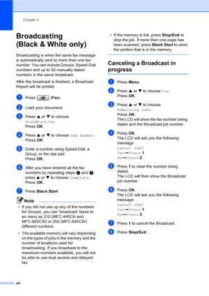 Page 56
Chapter 5
40
Broadcasting
(Black & White only)
5
Broadcasting is when the same fax message 
is automatically sent to more than one fax 
number. You can include Groups, Speed-Dial 
numbers and up to 50 manually dialed 
numbers in the same broadcast. 
After the broadcast is finished, a Broadcast 
Report will be printed.
aPress ( Fax).
bLoad your document.
cPress  a or  b to choose 
Broadcasting .
Press  OK.
dPress  a or  b to choose  Add Number .
Press  OK.
eEnter a number using Speed-Dial, a 
Group, or...