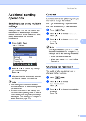 Page 57
Sending a fax41
5
Additional sending 
operations
5
Sending faxes using multiple 
settings5
When you send a fax you can choose any 
combination of these settings: resolution, 
contrast, overseas mode, delayed fax timer, 
polling transmissi on and real time 
transmission.
aPress ( Fax).
The LCD shows:
 
bPress  a or  b to choose any settings 
you want to change.
Press  OK.
cAfter each setting is accepted, you can 
continue to change more settings.
Note
• Most settings are temporary and the 
machine...