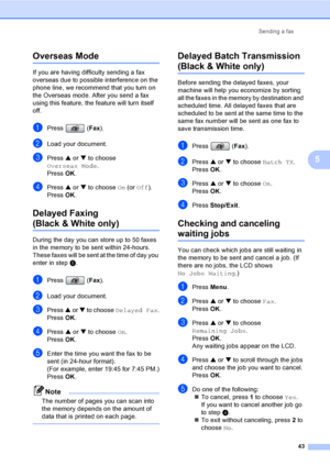 Page 59
Sending a fax43
5
Overseas Mode5
If you are having difficulty sending a fax 
overseas due to possible interference on the 
phone line, we recommend that you turn on 
the Overseas mode. After you send a fax 
using this feature, the feature will turn itself 
off.
aPress (Fax).
bLoad your document.
cPress  a or  b to choose 
Overseas Mode .
Press  OK.
dPress  a or  b to choose  On (or  Off ).
Press  OK.
Delayed Faxing
(Black & White only)5
During the day you can store up to 50 faxes 
in the memory to be...