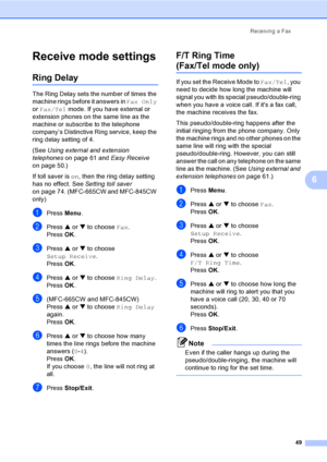 Page 65
Receiving a Fax49
6
Receive mode settings6
Ring Delay6
The Ring Delay sets the number of times the 
machine rings before it answers in  Fax Only 
or  Fax/Tel  mode. If you have external or 
extension phones on the same line as the 
machine or subscribe to the telephone 
company’s Distinctive Ring service, keep the 
ring delay setting of 4.
(See  Using external and extension 
telephones  on page 61 and  Easy Receive 
on page 50.)
If toll saver is  on, then the ring delay setting 
has no effect. See...