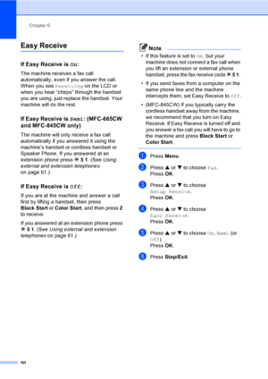Page 66
Chapter 6
50
Easy Receive6
If Easy Receive is  On:6
The machine receives a fax call 
automatically, even if you answer the call. 
When you see  Receiving on the LCD or 
when you hear “chirps” through the handset 
you are using, just replace the handset. Your 
machine will do the rest. 
If Easy Receive is  Semi: (MFC-665CW 
and MFC-845CW only)
6
The machine will only receive a fax call 
automatically if you answered it using the 
machine’s handset or cordless handset or 
Speaker Phone. If you answered at...