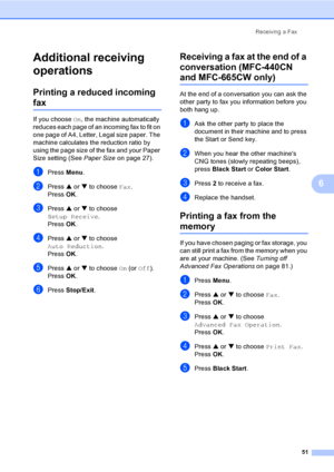 Page 67
Receiving a Fax51
6
Additional receiving 
operations
6
Printing a reduced incoming 
fax6
If you choose On, the machine automatically 
reduces each page of an incoming fax to fit on 
one page of A4, Letter, Legal size paper. The 
machine calculates the reduction ratio by 
using the page size of the fax and your Paper 
Size setting (See  Paper Size on page 27).
aPress Menu.
bPress  a or  b to choose  Fax.
Press  OK.
cPress  a or  b to choose 
Setup Receive .
Press  OK.
dPress  a or  b to choose 
Auto...