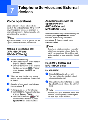 Page 68
52
7
Voice operations7
Voice calls can be made either with the 
handset, the cordless handset (MFC-845CW 
only), the speaker phone, an extension or 
external telephone, by dialing manually, or by 
using Quick-Dial numbers.
Note
If you have the MFC-845CW, please see the 
Digital Cordless Handset User’s Guide.
 
Making a telephone call 
(MFC-665CW and 
MFC-845CW only)7
aDo one of the following:„  (MFC-665CW) Pick up the handset 
or press  Speaker Phone .
„  (MFC-845CW) Pick up the cordless 
handset and...