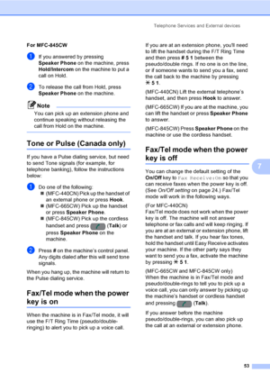 Page 69
Telephone Services and External devices53
7
For MFC-845CW7
aIf you answered by pressing 
Speaker Phone on the machine, press 
Hold/Intercom  on the machine to put a 
call on Hold.
bTo release the call from Hold, press 
Speaker Phone  on the machine.
Note
You can pick up an extension phone and 
continue speaking without releasing the 
call from Hold on the machine.
 
Tone or Pulse (Canada only)7
If you have a Pulse dialing service, but need 
to send Tone signals (for example, for 
telephone banking),...