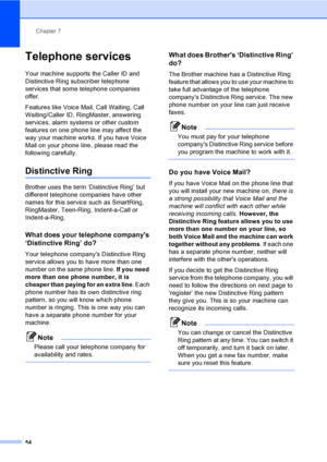 Page 70
Chapter 7
54
Telephone services7
Your machine supports the Caller ID and 
Distinctive Ring subscriber telephone 
services that some telephone companies 
offer.
Features like Voice Mail, Call Waiting, Call 
Waiting/Caller ID, RingMaster, answering 
services, alarm systems or other custom 
features on one phone line may affect the 
way your machine works. If you have Voice 
Mail on your phone line, please read the 
following carefully.
Distinctive Ring7
Brother uses the term ‘Distinctive Ring’ but...