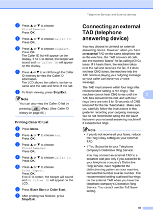 Page 73
Telephone Services and External devices57
7
cPress a or  b to choose 
Miscellaneous .
Press  OK.
dPress  a or  b to choose  Caller ID .
Press  OK.
ePress  a or  b to choose  Display#.
Press  OK.
The Caller ID list will appear on the 
display. If no ID is stored, the beeper will 
sound and  No Caller ID  will appear 
on the display.
fPress  a or  b to scroll through the Caller 
ID memory to view the Caller ID 
information. 
The LCD shows the callers number or 
name and the date and time of the call.
gTo...