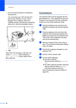 Page 74
Chapter 7
58
• If You Do Not Subscribe to Distinctive  Ring Service:
You must plug your TAD into the EXT. 
jack of your machine. If your TAD is 
plugged into a wall jack, both your 
machine and the TAD will try to control the 
phone line. (See the illustration below.)
 
1TAD
When the TAD answers a call, the LCD 
shows  Telephone  (MFC-440CN) or 
Ext. Tel in Use  (MFC-665CW and 
MFC-845CW).
 
Connections7
The external TAD must be plugged into the 
jack labeled EXT. Your machine cannot work 
properly if...