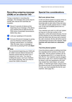 Page 75
Telephone Services and External devices59
7
Recording outgoing message 
(OGM) on an external TAD7
Timing is important in recording this 
message. The message sets up the ways to 
handle both manual and automatic fax 
reception.
aRecord 5 seconds of silence at the 
beginning of your message. (This allows 
your machine time to listen for the fax 
CNG tones of automatic transmissions 
before they stop.)
bLimit your speaking to 20 seconds.
cEnd your 20-second message by giving 
your Fax Receive Code for...