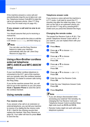 Page 78
Chapter 7
62
If the machine answers a voice call and 
pseudo/double-rings for you to take over, use 
the Telephone Answer Code  # 5  1  to take the 
call at an extension phone. (See  F/T Ring 
Time (Fax/Tel mode only)  on page 49.)
If you answer a call and no one is on 
the line:
7
You should assume that youre receiving a 
manual fax.
Press l 51  and wait for the chirp or until the 
LCD shows  Receiving , and then hang up.
Note
You can also use the Easy Receive 
feature to make your machine...