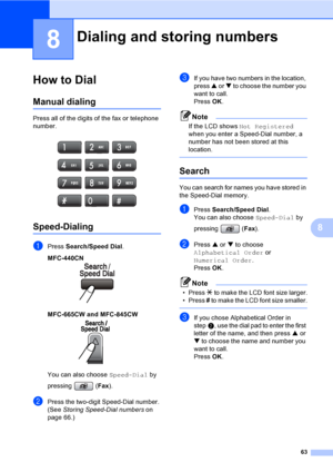 Page 79
63
8
8
How to Dial8
Manual dialing8
Press all of the digits of the fax or telephone 
number.
 
Speed-Dialing8
aPress Search/Speed Dial .
MFC-440CN 
8
MFC-665CW and MFC-845CW  8
You can also choose Speed-Dial by 
pressing ( Fax).
bPress the two-digit Speed-Dial number. 
(See  Storing Speed-Dial numbers on 
page 66.)
cIf you have two numbers in the location, 
press  a or  b to choose the number you 
want to call.
Press  OK.
Note
If the LCD shows  Not Registered  
when you enter a Speed-Dial number, a...