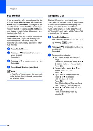 Page 80
Chapter 8
64
Fax Redial8
If you are sending a fax manually and the line 
is busy, press  Redial/Pause, and then press 
Black Start  or Color Start  to try again. If you 
want to make a second call to a number you 
recently dialed, you can press  Redial/Pause 
and choose one of the last 30 numbers from 
the Outgoing Call List. 
Redial/Pause  only works if you dialed from 
the control panel.  If you are sending a fax 
automatically  and the line is busy, the 
machine will automatically redial once after...