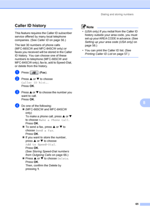 Page 81
Dialing and storing numbers65
8
Caller ID history8
This feature requires the Caller ID subscriber 
service offered by many local telephone 
companies. (See Caller IDon page 56.)
The last 30 numbers of phone calls 
(MFC-665CW and MFC-845CW only) or 
faxes you received will be stored in the Caller 
ID history. You can choose one of these 
numbers to telephone (MFC-665CW and 
MFC-845CW only), fax to, add to Speed-Dial, 
or delete from the history.
aPress ( Fax).
bPress  a or  b to choose 
Caller ID hist....