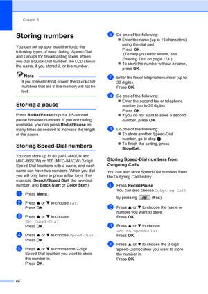 Page 82
Chapter 8
66
Storing numbers8
You can set up your machine to do the 
following types of easy dialing: Speed-Dial 
and Groups for broadcasting faxes. When 
you dial a Quick-Dial number, the LCD shows 
the name, if you stored it, or the number.
Note
If you lose electrical power, the Quick-Dial 
numbers that are in the memory will not be 
lost.
 
Storing a pause8
Press  Redial/Pause  to put a 3.5-second 
pause between numbers. If you are dialing 
overseas, you can press  Redial/Pause as 
many times as...