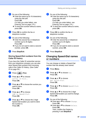 Page 83
Dialing and storing numbers67
8
eDo one of the following:„ Enter the name (up to 16 characters) 
using the dial pad.
Press  OK.
(To help you enter letters, see 
Entering Text on page 174.)
„ To store the number without a name, 
press  OK.
fPress  OK to confirm the fax or 
telephone number.
gDo one of the following: „ Enter the second fax or telephone 
number (up to 20 digits).
Press  OK.
„ If you do not want to store a second 
number, press  OK.
hPress  Stop/Exit .
Storing Speed-Dial numbers from the...
