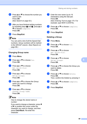 Page 85
Dialing and storing numbers69
8
hPress a or  b to choose the number you 
want to add.
Press  OK.
(See  Search on page 63.)
iAfter you have finished adding numbers 
by repeating steps  g and  h, press  a or 
b  to choose  Complete.
Press  OK.
jPress  Stop/Exit .
Note
You can print a list of all the Speed-Dial 
numbers. Group numbers will be marked 
in the GROUP column. (See  Reportson 
page 88.)
 
Changing Group name8
aPress  Menu.
bPress  a or  b to choose  Fax.
Press  OK.
cPress  a or  b to choose 
Set...