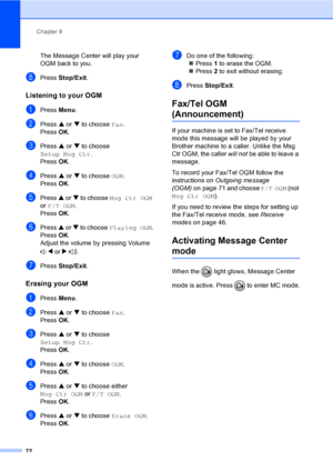 Page 88
Chapter 9
72
The Message Center will play your 
OGM back to you.
hPress  Stop/Exit .
Listening to your OGM9
aPress Menu.
bPress  a or  b to choose  Fax.
Press  OK.
cPress  a or  b to choose 
Setup Msg Ctr .
Press  OK.
dPress  a or  b to choose  OGM.
Press  OK.
ePress  a or  b to choose  Msg Ctr OGM  
or  F/T OGM .
Press  OK.
fPress  a or  b to choose  Playing OGM .
Press  OK.
Adjust the volume by pressing Volume 
d or  c .
gPress  Stop/Exit .
Erasing your OGM9
aPress Menu.
bPress  a or  b to choose...