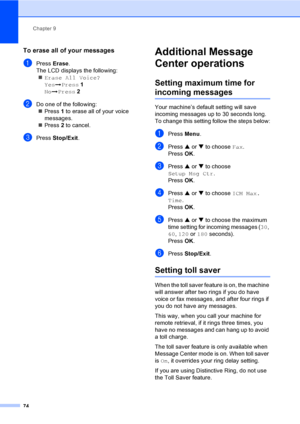 Page 90
Chapter 9
74
To erase all of your messages9
aPress  Erase. 
The LCD displays the following: „ Erase All Voice?
Yes iPress  1
No iPress  2
bDo one of the following:
„ Press  1 to erase all of your voice 
messages.
„ Press  2 to cancel.
cPress  Stop/Exit .
Additional Message 
Center operations
9
Setting maximum time for 
incoming messages9
Your machine’s default setting will save 
incoming messages up to 30 seconds long. 
To change this setting follow the steps below:
aPress Menu.
bPress  a or  b to...