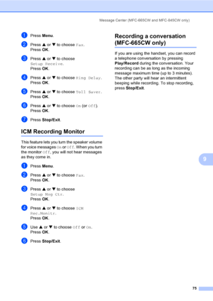 Page 91
Message Center (MFC-665CW and MFC-845CW only)75
9
aPress Menu.
bPress  a or  b to choose  Fax.
Press  OK.
cPress  a or  b to choose 
Setup Receive .
Press  OK.
dPress  a or  b to choose  Ring Delay .
Press  OK.
ePress  a or  b to choose  Toll Saver .
Press  OK.
fPress  a or  b to choose  On (or  Off ). 
Press  OK.
gPress  Stop/Exit .
ICM Recording Monitor9
This feature lets you turn the speaker volume 
for voice messages  On or  Off . When you turn 
the monitor  Off, you will not  hear messages 
as they...