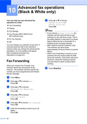 Page 92
76
10
You can only use one advanced fax 
operation at a time:
„ Fax Forwarding
„ Paging
„ Fax Storage
„ Fax Preview (MFC-665CW and 
MFC-845CW only)
„ PC Fax Receive
„ Off
You can change your selection at any time. If 
received faxes are still in the machine’s 
memory when you change the advanced fax 
operations, an LCD  question will appear. 
(See  Changing Advanced Fax 
Operations on page 82.)
Fax Forwarding10
When you choose Fax Forward, your 
machine stores the received fax in the 
memory. The...