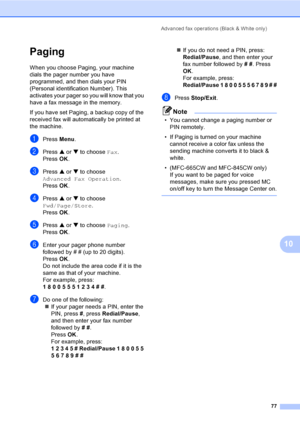 Page 93
Advanced fax operations (Black & White only)77
10
Paging10
When you choose Paging, your machine 
dials the pager number you have 
programmed, and then dials your PIN 
(Personal identification Number). This 
activates your pager so you will know that you 
have a fax message in the memory.
If you have set Paging, a backup copy of the 
received fax will automatically be printed at 
the machine.
aPress  Menu.
bPress  a or  b to choose  Fax.
Press  OK.
cPress  a or  b to choose 
Advanced Fax Operation ....