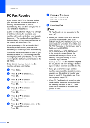 Page 96
Chapter 10
80
PC Fax Receive10
If you turn on the PC-Fax Receive feature 
your machine will store received faxes in 
memory and send them to your PC 
automatically. You can then use your PC to 
view and store these faxes.
Even if you have turned off your PC (at night 
or on the weekend, for example), your 
machine will receive and store your faxes in 
its memory. The number of received faxes 
that are stored in t he memory will appear at 
the bottom left side of the LCD.
When you start your PC and the...