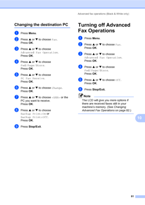 Page 97
Advanced fax operations (Black & White only)81
10
Changing the destination PC10
aPress Menu.
bPress  a or  b to choose  Fax.
Press  OK.
cPress  a or  b to choose 
Advanced Fax Operation .
Press  OK.
dPress  a or  b to choose 
Fwd/Page/Store .
Press  OK.
ePress  a or  b to choose 
PC Fax Receive .
Press  OK.
fPress  a or  b to choose  Change.
Press  OK.
gPress  a or  b to choose   or the 
PC you want to receive.
Press  OK.
hPress  a or  b to choose 
Backup Print:On  or 
Backup Print:Off .
Press  OK....